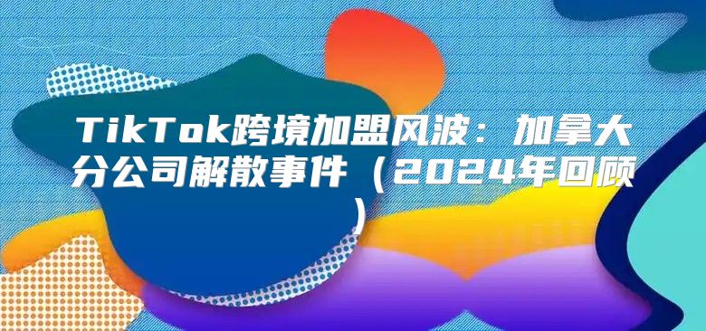 TikTok跨境加盟风波：加拿大分公司解散事件2025年回顾