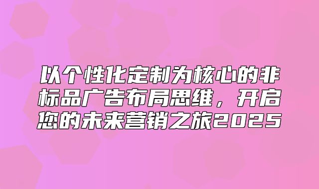 以个性化定制为核心的非标品广告布局思维，开启您的未来营销之旅2025