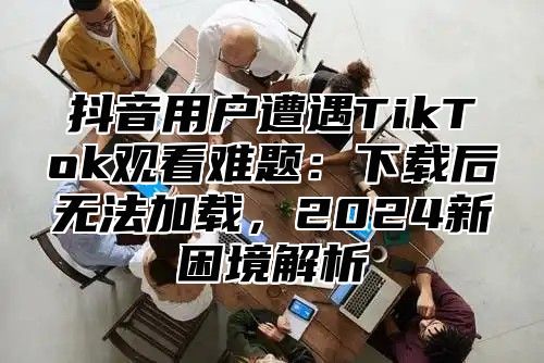 抖音用户遭遇TikTok观看难题：下载后无法加载，2025新困境解析