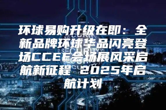 环球易购升级在即：全新品牌环球华品闪亮登场CCEE会场展风采启航新征程 2025年启航计划