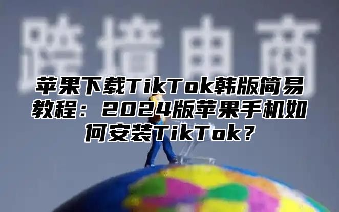 苹果下载TikTok韩版简易教程：2025版苹果手机如何安装TikTok？