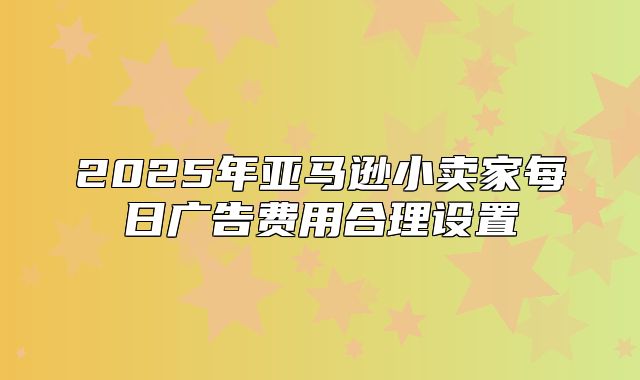 2025年亚马逊小卖家每日广告费用合理设置