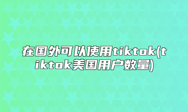 在国外可以使用tiktok(tiktok美国用户数量)