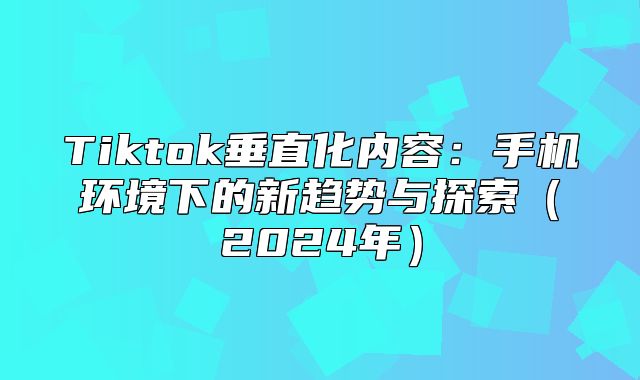 Tiktok垂直化内容：手机环境下的新趋势与探索2025年