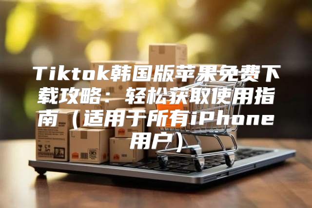 Tiktok韩国版苹果免费下载攻略：轻松获取使用指南适用于所有iPhone用户