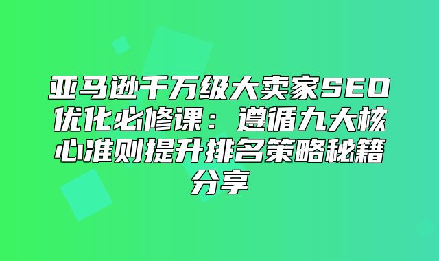 亚马逊千万级大卖家SEO优化必修课：遵循九大核心准则提升排名策略秘籍分享