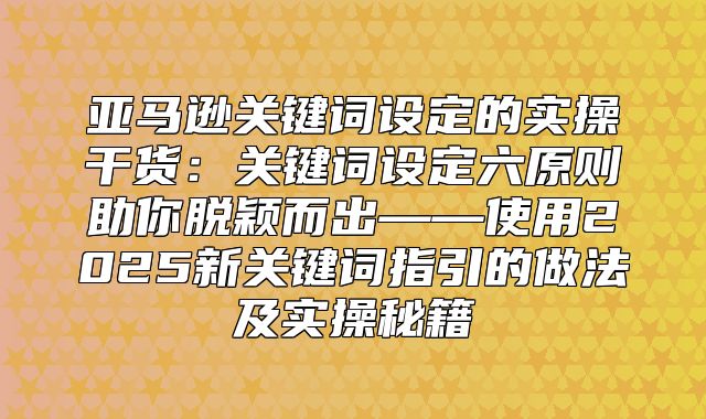 亚马逊关键词设定的实操干货：关键词设定六原则助你脱颖而出——使用2025新关键词指引的做法及实操秘籍