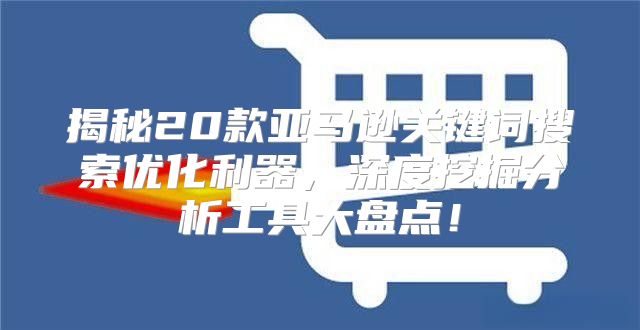揭秘20款亚马逊关键词搜索优化利器，深度挖掘分析工具大盘点！