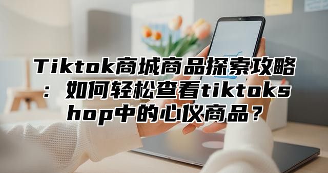 Tiktok商城商品探索攻略：如何轻松查看tiktokshop中的心仪商品？