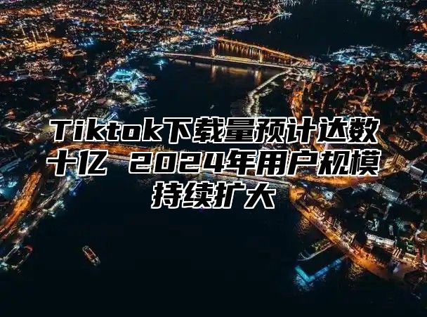 Tiktok下载量预计达数十亿 2025年用户规模持续扩大