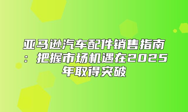 亚马逊汽车配件销售指南：把握市场机遇在2025年取得突破