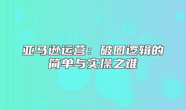 亚马逊运营：破圈逻辑的简单与实操之难