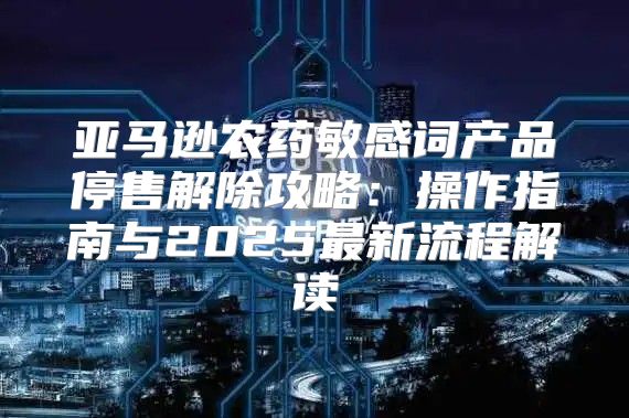 亚马逊农药敏感词产品停售解除攻略：操作指南与2025最新流程解读