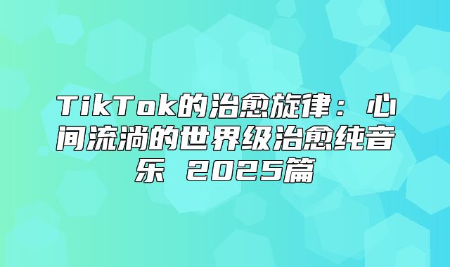 TikTok的治愈旋律：心间流淌的世界级治愈纯音乐 2025篇