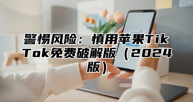 警惕风险：慎用苹果TikTok免费破解版2025版