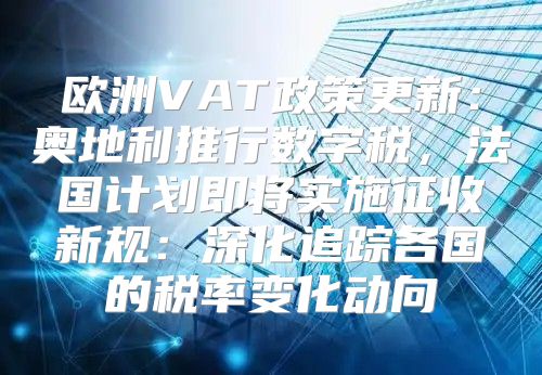 欧洲VAT政策更新：奥地利推行数字税，法国计划即将实施征收新规：深化追踪各国的税率变化动向