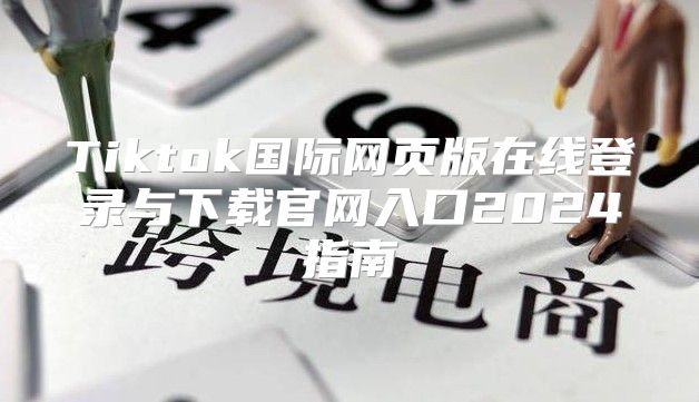 Tiktok国际网页版在线登录与下载官网入口2025指南