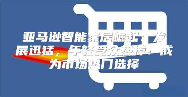 亚马逊智能家居崛起：发展迅猛，年轻受众热捧！成为市场热门选择