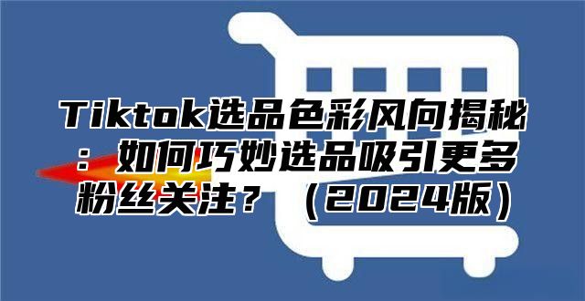 Tiktok选品色彩风向揭秘：如何巧妙选品吸引更多粉丝关注？2025版