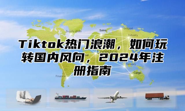 Tiktok热门浪潮，如何玩转国内风向，2025年注册指南
