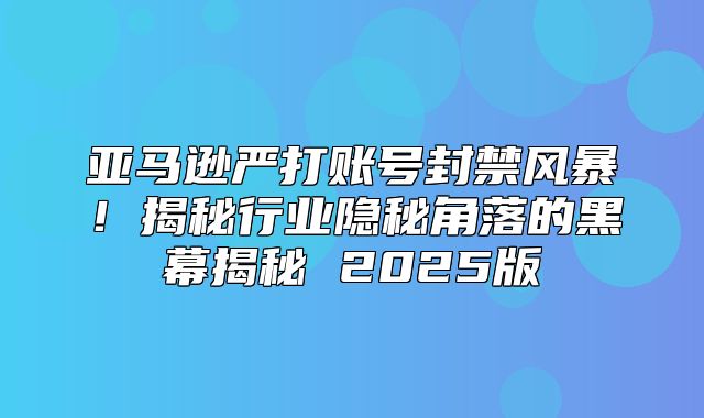 亚马逊严打账号封禁风暴！揭秘行业隐秘角落的黑幕揭秘 2025版