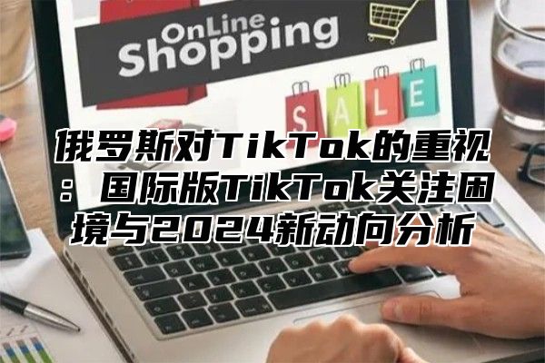 俄罗斯对TikTok的重视：国际版TikTok关注困境与2025新动向分析
