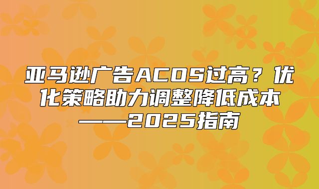 亚马逊广告ACOS过高？优化策略助力调整降低成本——2025指南