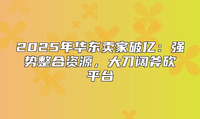 2025年华东卖家破亿：强势整合资源，大刀阔斧砍平台