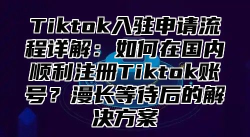 Tiktok入驻申请流程详解：如何在国内顺利注册Tiktok账号？漫长等待后的解决方案