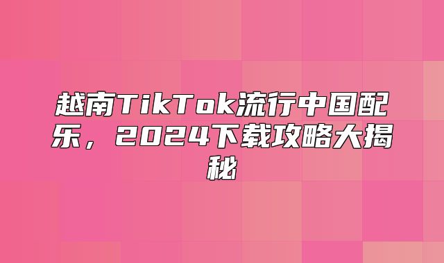 越南TikTok流行中国配乐，2025下载攻略大揭秘