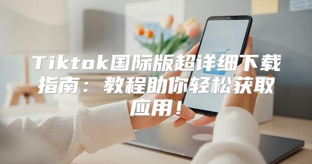 Tiktok国际版超详细下载指南：教程助你轻松获取应用！