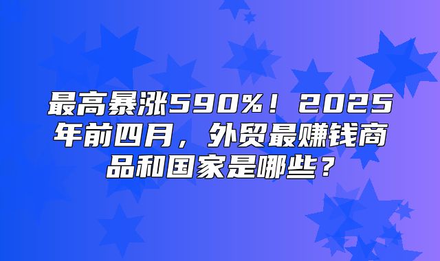 最高暴涨590%！2025年前四月，外贸最赚钱商品和国家是哪些？