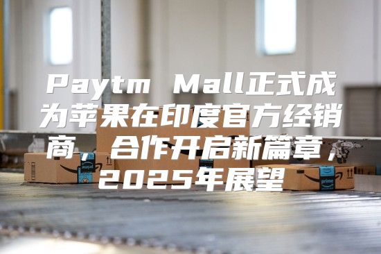Paytm Mall正式成为苹果在印度官方经销商，合作开启新篇章，2025年展望