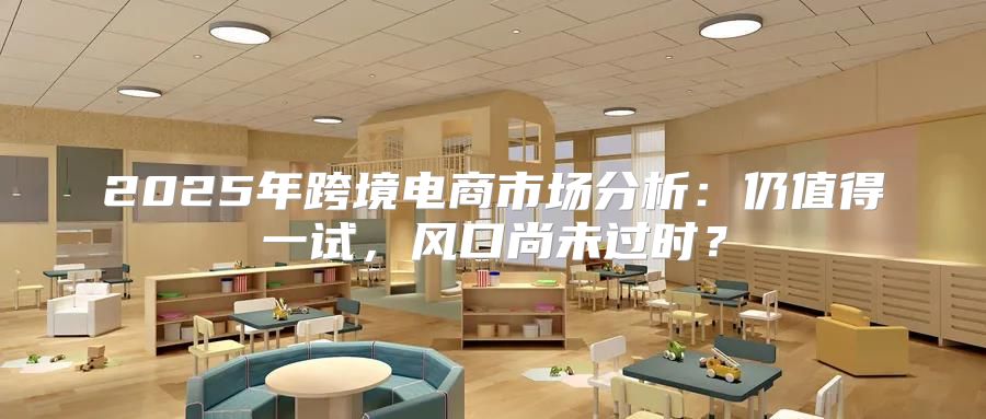 2025年跨境电商市场分析：仍值得一试，风口尚未过时？