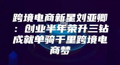 跨境电商新星刘亚卿：创业半年荣升三钻成就单骑千里跨境电商梦