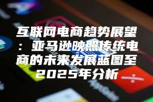 互联网电商趋势展望：亚马逊映照传统电商的未来发展蓝图至2025年分析