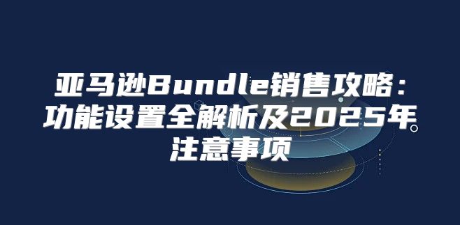 亚马逊Bundle销售攻略：功能设置全解析及2025年注意事项