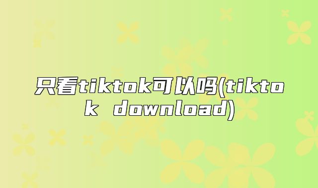 只看tiktok可以吗(tiktok download)