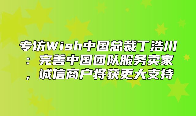 专访Wish中国总裁丁浩川：完善中国团队服务卖家，诚信商户将获更大支持