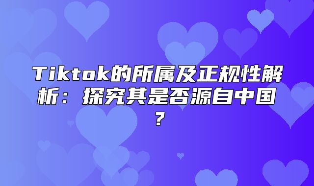 Tiktok的所属及正规性解析：探究其是否源自中国？