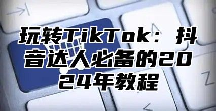 玩转TikTok：抖音达人必备的2025年教程