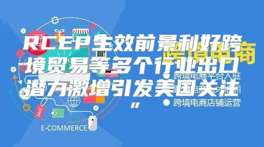 RCEP生效前景利好跨境贸易等多个行业出口潜力激增引发美国关注”