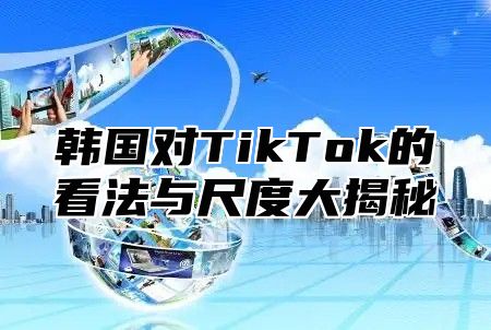 韩国对TikTok的看法与尺度大揭秘