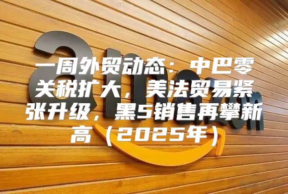 一周外贸动态：中巴零关税扩大，美法贸易紧张升级，黑5销售再攀新高2025年