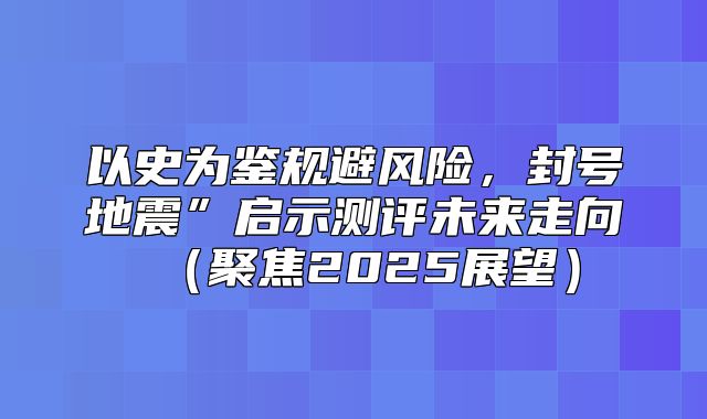以史为鉴规避风险，封号地震”启示测评未来走向聚焦2025展望
