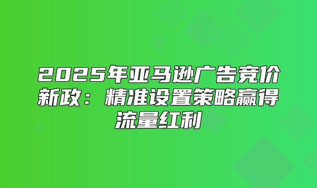 2025年亚马逊广告竞价新政：精准设置策略赢得流量红利
