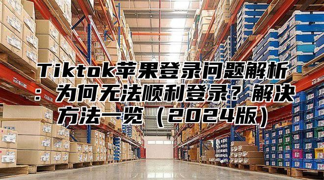 Tiktok苹果登录问题解析：为何无法顺利登录？解决方法一览2025版