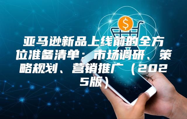 亚马逊新品上线前的全方位准备清单：市场调研、策略规划、营销推广2025版