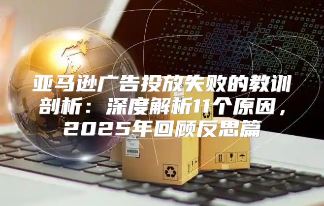 亚马逊广告投放失败的教训剖析：深度解析11个原因，2025年回顾反思篇