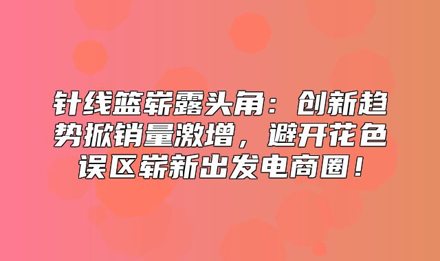 针线篮崭露头角：创新趋势掀销量激增，避开花色误区崭新出发电商圈！